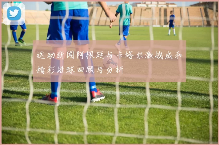 运动新闻阿根廷与卡塔尔激战成和精彩进球回顾与分析