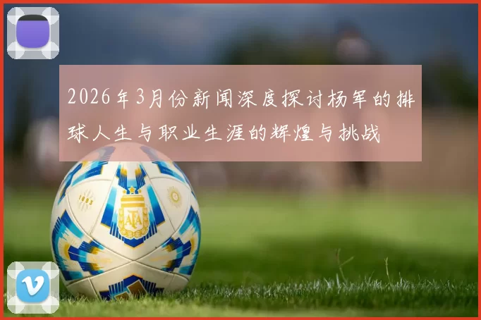 2026年3月份新闻深度探讨杨军的排球人生与职业生涯的辉煌与挑战