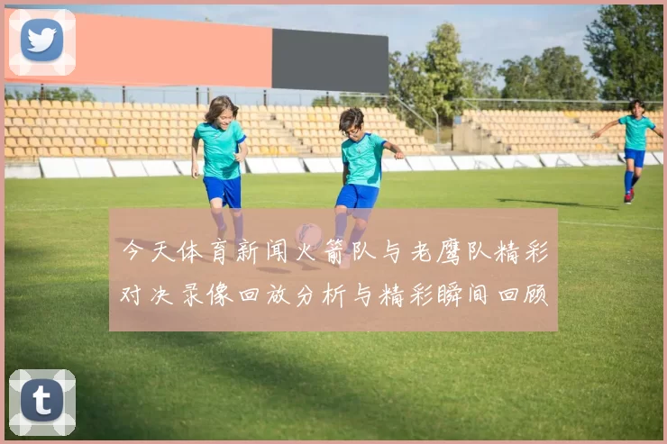 今天体育新闻火箭队与老鹰队精彩对决录像回放分析与精彩瞬间回顾