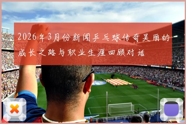 2026年3月份新闻乒乓球传奇吴丽的成长之路与职业生涯回顾对话